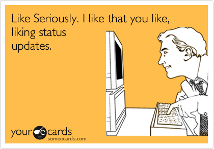 Like Seriously. I like that you like, liking status
updates.