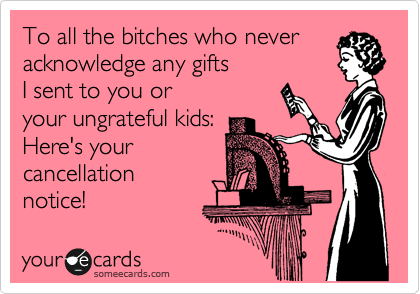 To all the bitches who never
acknowledge any gifts
I sent to you or
your ungrateful kids:
Here's your
cancellation 
notice!