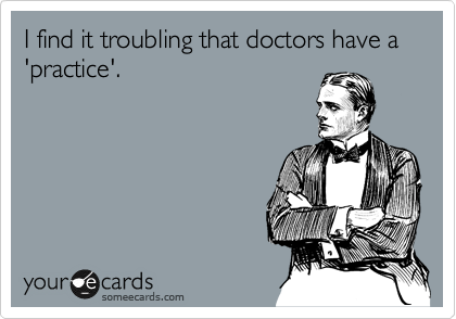 I find it troubling that doctors have a 'practice'.