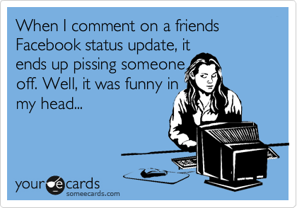 When I comment on a friends Facebook status update, it
ends up pissing someone
off. Well, it was funny in
my head...