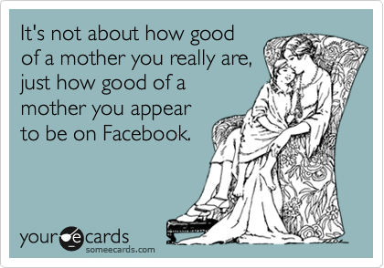 It's not about how good
of a mother you really are,
just how good of a
mother you appear
to be on Facebook.