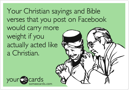 Your Christian sayings and Bible verses that you post on Facebook would carry more
weight if you
actually acted like
a Christian.