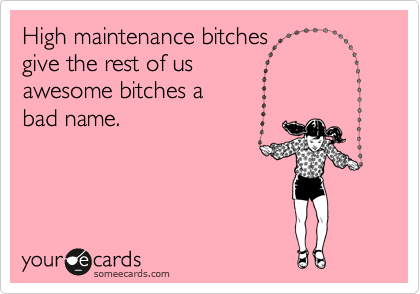 High maintenance bitches
give the rest of us 
awesome bitches a 
bad name.