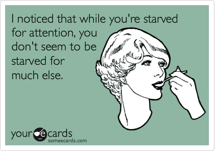 I noticed that while you're starved for attention, you
don't seem to be
starved for
much else. 