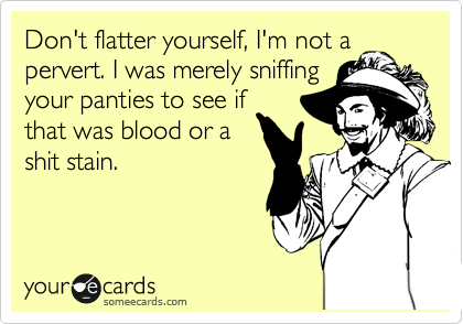 Don't flatter yourself, I'm not a
pervert. I was merely sniffing
your panties to see if
that was blood or a
shit stain.