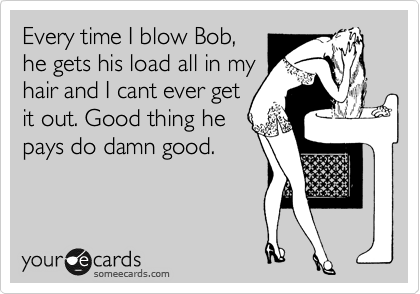 Every time I blow Bob,
he gets his load all in my
hair and I cant ever get
it out. Good thing he
pays do damn good.