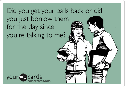 Did you get your balls back or did you just borrow them
for the day since
you're talking to me?