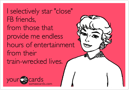 I selectively star "close" 
FB friends,
from those that
provide me endless
hours of entertainment
from their
train-wrecked lives.