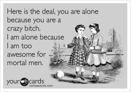 Here is the deal, you are alone because you are a
crazy bitch.
I am alone because 
I am too 
awesome for
mortal men. 