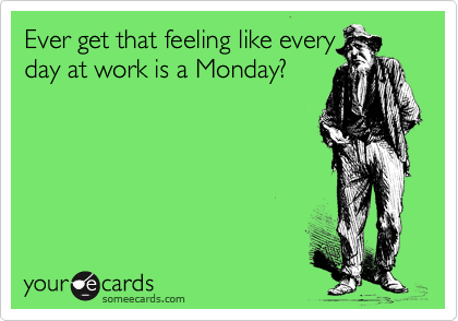 Ever get that feeling like every
day at work is a Monday?