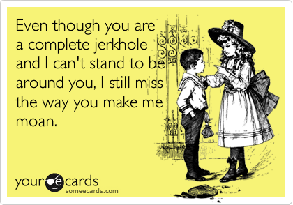 Even though you are
a complete jerkhole
and I can't stand to be
around you, I still miss
the way you make me
moan.