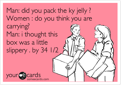 Man: did you pack the ky jelly ?
Women : do you think you are carrying?
Man: i thought this
box was a little
slippery . by 34 1/2