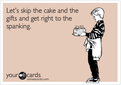 Let's skip the cake and the
gifts and get right to the
spanking.