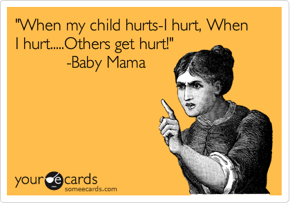 "When my child hurts-I hurt, When I hurt.....Others get hurt!"
           -Baby Mama