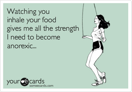 Watching you 
inhale your food 
gives me all the strength
I need to become 
anorexic... 