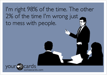 I'm right 98% of the time. The other 2% of the time I'm wrong just
to mess with people.