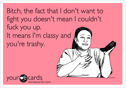 Bitch, the fact that I don't want to fight you doesn't mean I couldn't fuck you up.
It means I'm classy and
you're trashy.