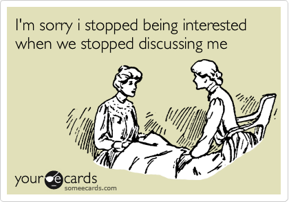I'm sorry i stopped being interested when we stopped discussing me 