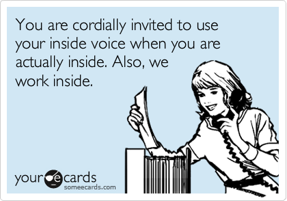 You are cordially invited to use your inside voice when you are actually inside. Also, we
work inside.