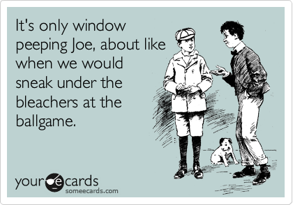 It's only window
peeping Joe, about like
when we would
sneak under the
bleachers at the
ballgame.