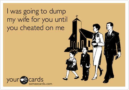 I was going to dump
my wife for you until
you cheated on me
