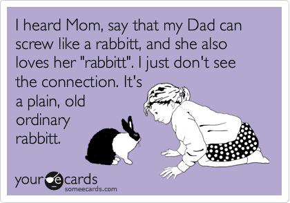 I heard Mom, say that my Dad can screw like a rabbitt, and she also loves her "rabbitt". I just don't see the connection. It's
a plain, old
ordinary
rabbitt. 