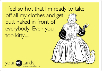 I feel so hot that I'm ready to take off all my clothes and get
butt naked in front of
everybody. Even you
too kitty.....