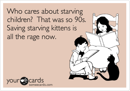 Who cares about starving
children?  That was so 90s. 
Saving starving kittens is
all the rage now.