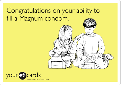 Congratulations on your ability to fill a Magnum condom.