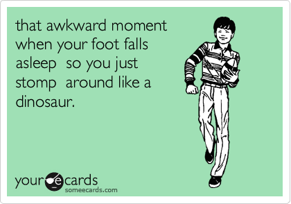 that awkward moment 
when your foot falls
asleep  so you just
stomp  around like a
dinosaur.