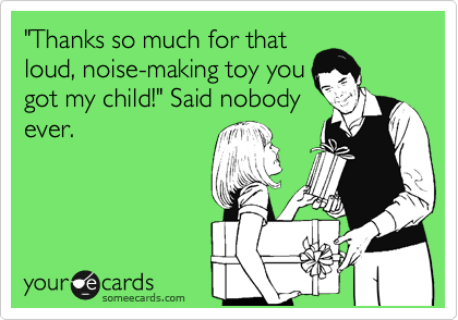 "Thanks so much for that
loud, noise-making toy you
got my child!" Said nobody
ever.