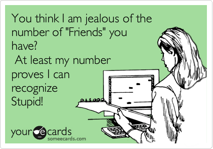 You think I am jealous of the number of "Friends" you
have?
 At least my number
proves I can 
recognize
Stupid!