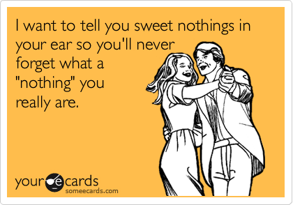 I want to tell you sweet nothings in your ear so you'll never
forget what a
"nothing" you 
really are.