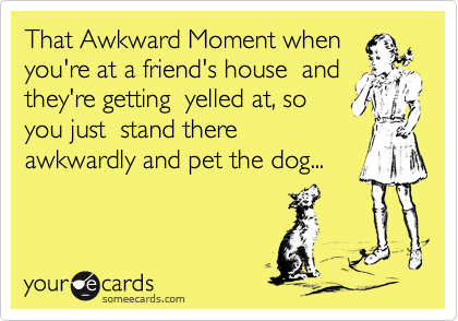 That Awkward Moment when
you're at a friend's house  and
they're getting  yelled at, so
you just  stand there
awkwardly and pet the dog...