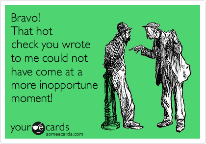 Bravo!   
That hot
check you wrote
to me could not
have come at a
more inopportune
moment! 