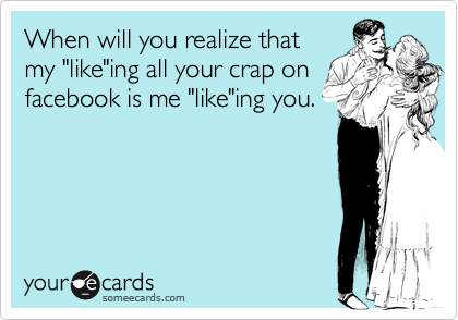 When will you realize that
my "like"ing all your crap on
facebook is me "like"ing you.