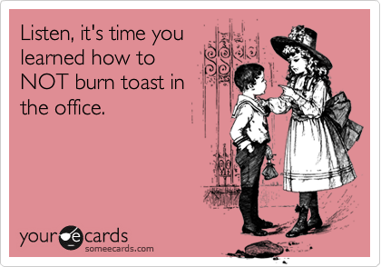 Listen, it's time you
learned how to
NOT burn toast in
the office.