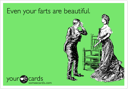 Even your farts are beautiful.