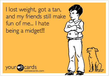 I lost weight, got a tan,
and my friends still make
fun of me... I hate
being a midget!!!