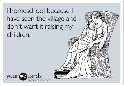I homeschool because I
have seen the village and I
don't want it raising my
children.