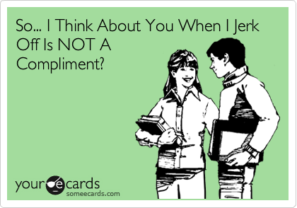 So... I Think About You When I Jerk Off Is NOT A
Compliment?