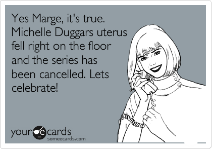 Yes Marge, it's true.
Michelle Duggars uterus
fell right on the floor
and the series has
been cancelled. Lets
celebrate!