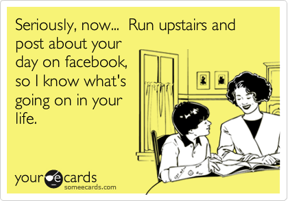 Seriously, now...  Run upstairs and post about your
day on facebook,
so I know what's
going on in your
life.