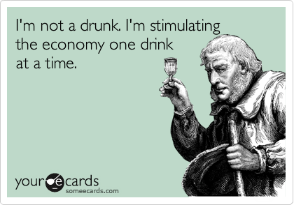 I'm not a drunk. I'm stimulating
the economy one drink
at a time.