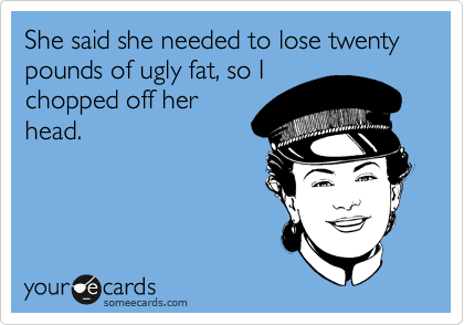 She said she needed to lose twenty pounds of ugly fat, so I
chopped off her
head. 
