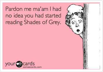 Pardon me ma'am I had
no idea you had started
reading Shades of Grey.