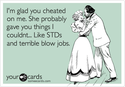 I'm glad you cheated
on me. She probably
gave you things I
couldnt... Like STDs
and terrible blow jobs.