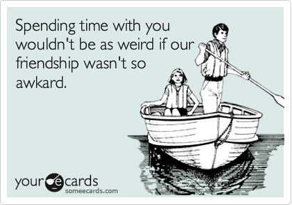 Spending time with you
wouldn't be as weird if our
friendship wasn't so
awkard.