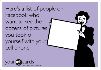Here's a list of people on
Facebook who
want to see the
dozens of pictures
you took of
yourself with your
cell phone.