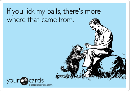 If you lick my balls, there's more where that came from.